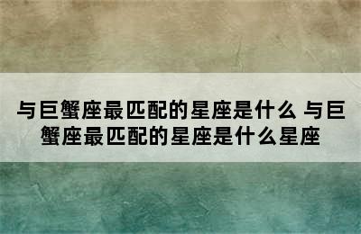 与巨蟹座最匹配的星座是什么 与巨蟹座最匹配的星座是什么星座